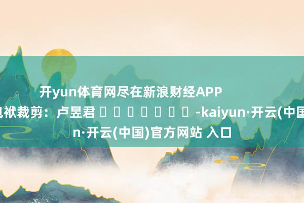 开yun体育网尽在新浪财经APP            						包袱裁剪：卢昱君 							-kaiyun·开云(中国)官方网站 入口