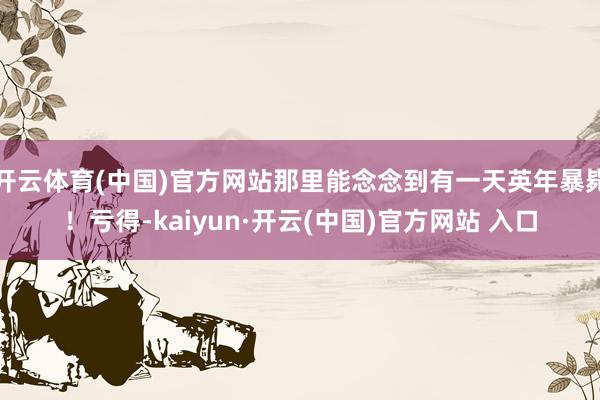 开云体育(中国)官方网站那里能念念到有一天英年暴毙！亏得-kaiyun·开云(中国)官方网站 入口