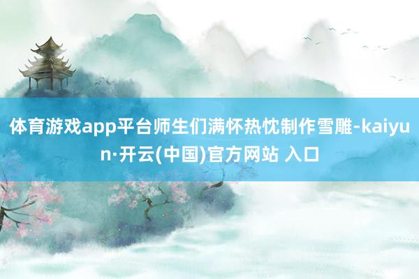 体育游戏app平台师生们满怀热忱制作雪雕-kaiyun·开云(中国)官方网站 入口