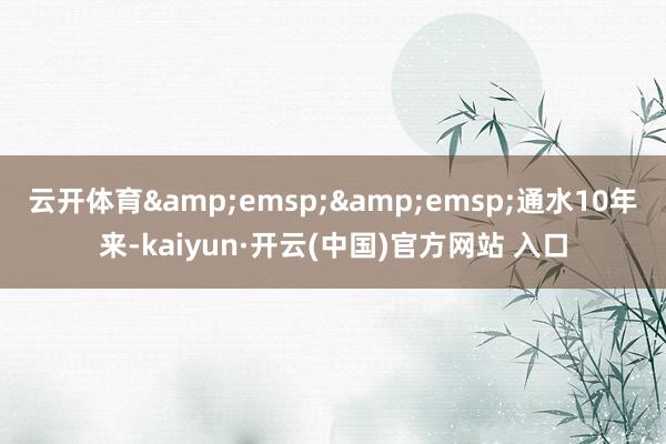 云开体育&emsp;&emsp;通水10年来-kaiyun·开云(中国)官方网站 入口