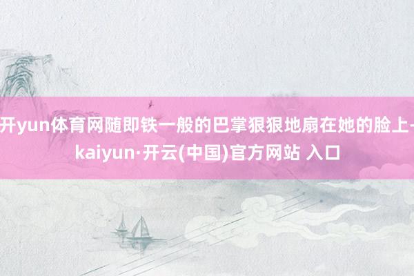 开yun体育网随即铁一般的巴掌狠狠地扇在她的脸上-kaiyun·开云(中国)官方网站 入口