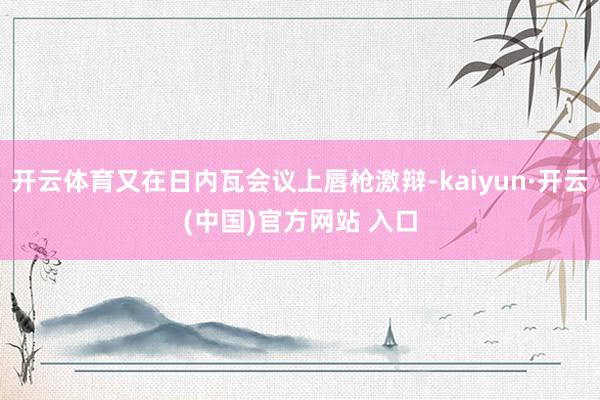 开云体育又在日内瓦会议上唇枪激辩-kaiyun·开云(中国)官方网站 入口