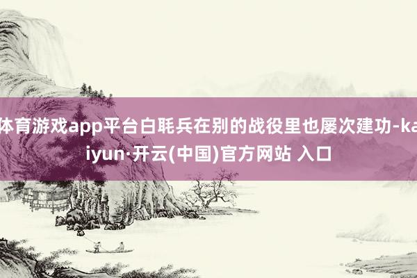 体育游戏app平台白毦兵在别的战役里也屡次建功-kaiyun·开云(中国)官方网站 入口