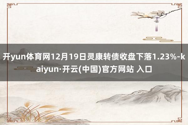 开yun体育网12月19日灵康转债收盘下落1.23%-kaiyun·开云(中国)官方网站 入口