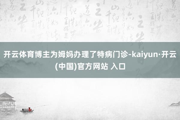 开云体育博主为姆妈办理了特病门诊-kaiyun·开云(中国)官方网站 入口