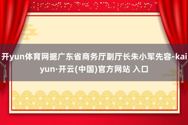 开yun体育网据广东省商务厅副厅长朱小军先容-kaiyun·开云(中国)官方网站 入口