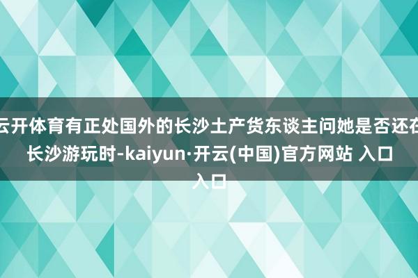 云开体育有正处国外的长沙土产货东谈主问她是否还在长沙游玩时-kaiyun·开云(中国)官方网站 入口