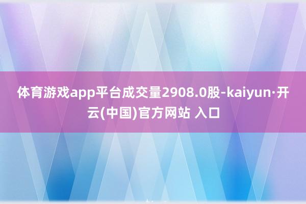 体育游戏app平台成交量2908.0股-kaiyun·开云(中国)官方网站 入口