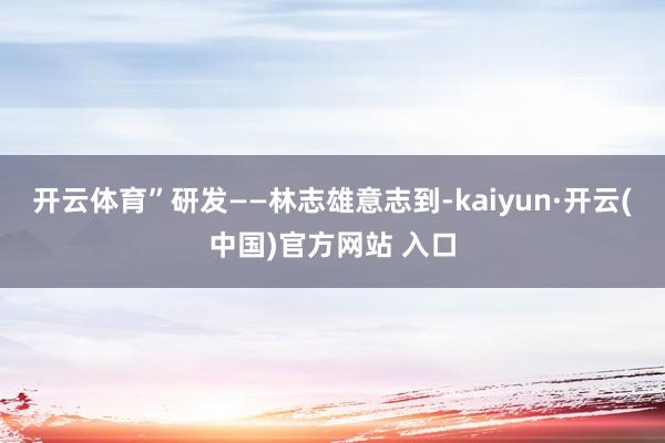 开云体育”　　研发——林志雄意志到-kaiyun·开云(中国)官方网站 入口