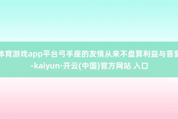 体育游戏app平台弓手座的友情从来不盘算利益与答复-kaiyun·开云(中国)官方网站 入口