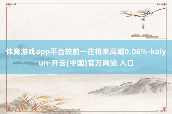 体育游戏app平台较前一往将来高潮0.06%-kaiyun·开云(中国)官方网站 入口