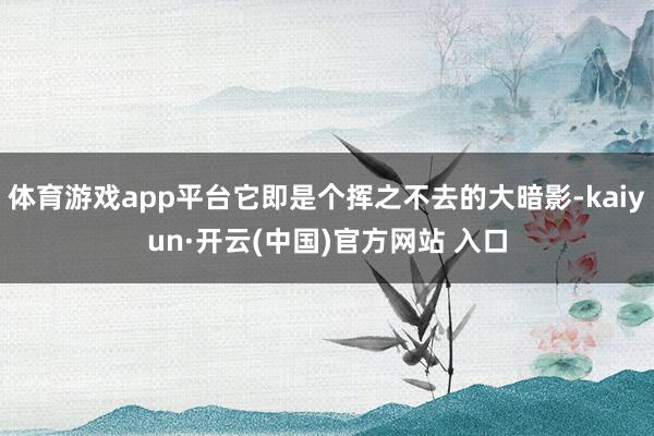 体育游戏app平台它即是个挥之不去的大暗影-kaiyun·开云(中国)官方网站 入口