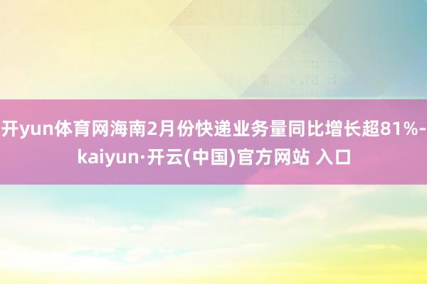 开yun体育网海南2月份快递业务量同比增长超81%-kaiyun·开云(中国)官方网站 入口