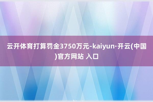 云开体育打算罚金3750万元-kaiyun·开云(中国)官方网站 入口