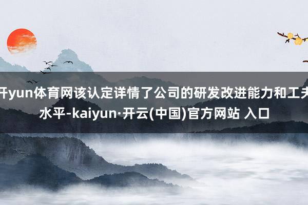 开yun体育网该认定详情了公司的研发改进能力和工夫水平-kaiyun·开云(中国)官方网站 入口