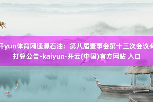 开yun体育网通源石油：第八届董事会第十三次会议有打算公告-kaiyun·开云(中国)官方网站 入口