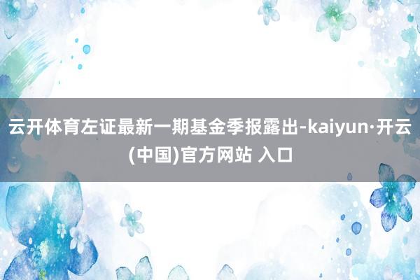 云开体育左证最新一期基金季报露出-kaiyun·开云(中国)官方网站 入口