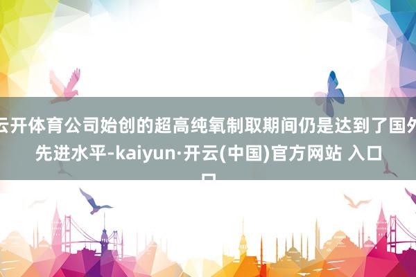 云开体育公司始创的超高纯氧制取期间仍是达到了国外先进水平-kaiyun·开云(中国)官方网站 入口