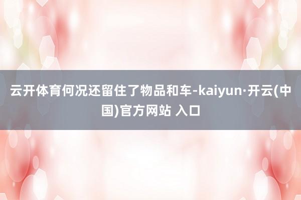 云开体育何况还留住了物品和车-kaiyun·开云(中国)官方网站 入口