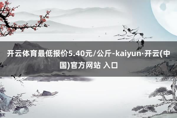 开云体育最低报价5.40元/公斤-kaiyun·开云(中国)官方网站 入口