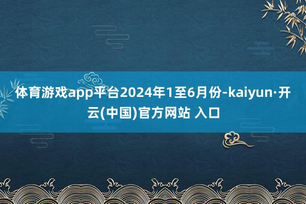 体育游戏app平台2024年1至6月份-kaiyun·开云(中国)官方网站 入口