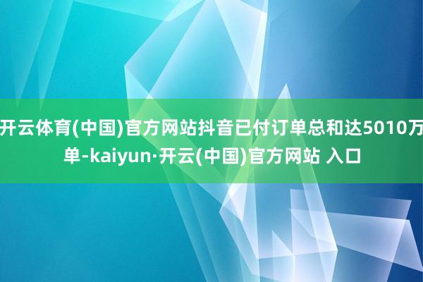 开云体育(中国)官方网站抖音已付订单总和达5010万单-kaiyun·开云(中国)官方网站 入口