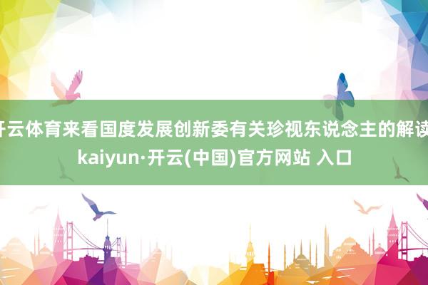 开云体育来看国度发展创新委有关珍视东说念主的解读-kaiyun·开云(中国)官方网站 入口