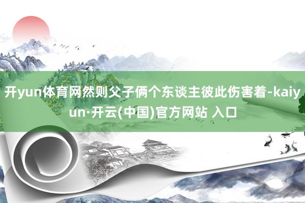 开yun体育网然则父子俩个东谈主彼此伤害着-kaiyun·开云(中国)官方网站 入口