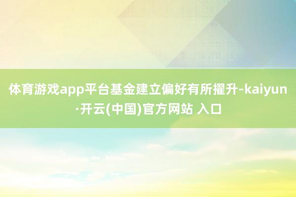 体育游戏app平台基金建立偏好有所擢升-kaiyun·开云(中国)官方网站 入口