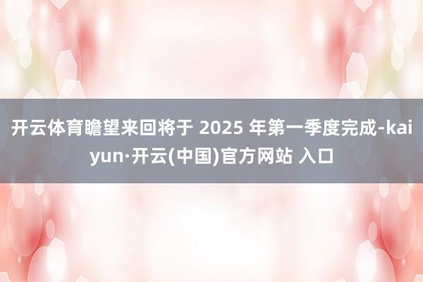 开云体育瞻望来回将于 2025 年第一季度完成-kaiyun·开云(中国)官方网站 入口