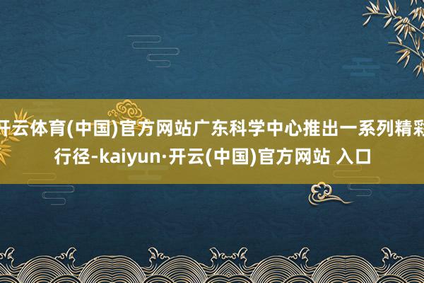 开云体育(中国)官方网站广东科学中心推出一系列精彩行径-kaiyun·开云(中国)官方网站 入口