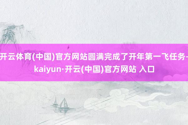 开云体育(中国)官方网站圆满完成了开年第一飞任务-kaiyun·开云(中国)官方网站 入口