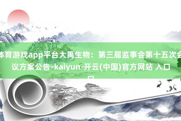 体育游戏app平台大禹生物：第三届监事会第十五次会议方案公告-kaiyun·开云(中国)官方网站 入口