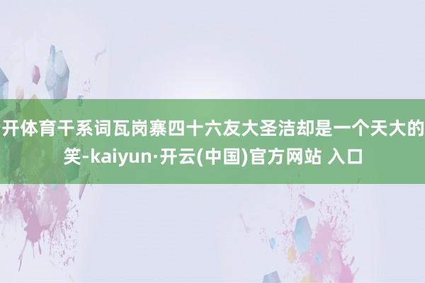 云开体育干系词瓦岗寨四十六友大圣洁却是一个天大的见笑-kaiyun·开云(中国)官方网站 入口