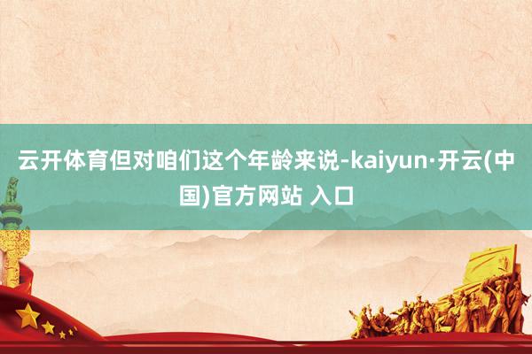 云开体育但对咱们这个年龄来说-kaiyun·开云(中国)官方网站 入口