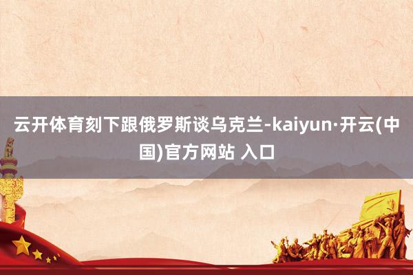 云开体育刻下跟俄罗斯谈乌克兰-kaiyun·开云(中国)官方网站 入口