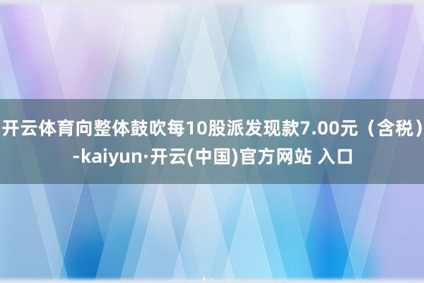 开云体育向整体鼓吹每10股派发现款7.00元（含税）-kaiyun·开云(中国)官方网站 入口