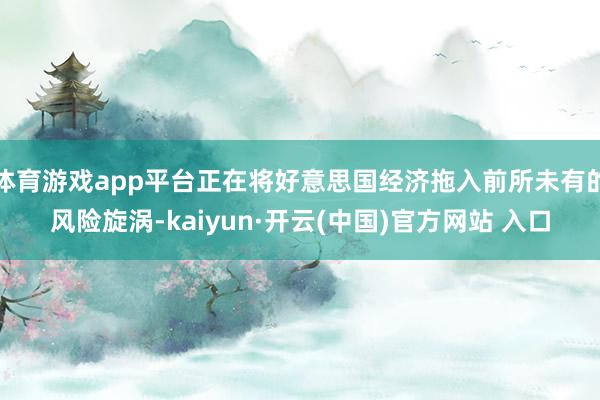 体育游戏app平台正在将好意思国经济拖入前所未有的风险旋涡-kaiyun·开云(中国)官方网站 入口