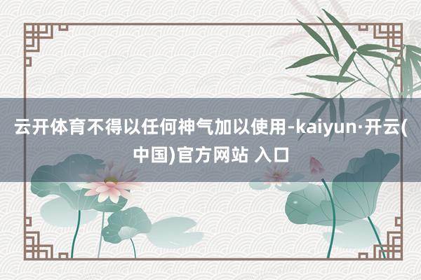 云开体育不得以任何神气加以使用-kaiyun·开云(中国)官方网站 入口