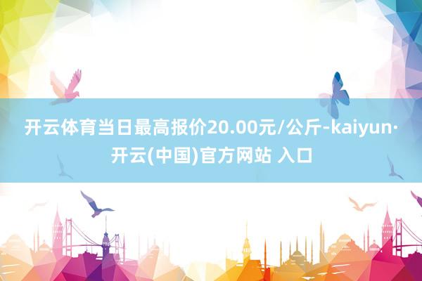 开云体育当日最高报价20.00元/公斤-kaiyun·开云(中国)官方网站 入口