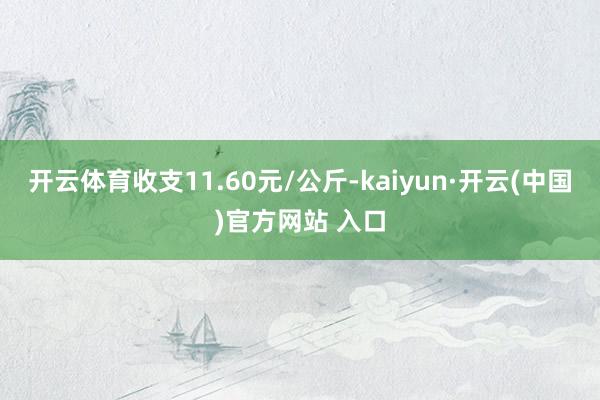 开云体育收支11.60元/公斤-kaiyun·开云(中国)官方网站 入口