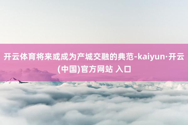 开云体育将来或成为产城交融的典范-kaiyun·开云(中国)官方网站 入口